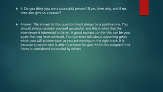  4. Do you think you are a successful person? If yes, then why, and if no,
then also give us a reason?
 Answer. The answer to this question must always be a positive one. You
should always consider yourself successful, and this is what that the
interviewer is interested to listen. A good explanation for this can be your
goals that you have achieved. You can even talk about upcoming goals
which you will achieve soon as you are moving on the right track. It is
because a person who is able to achieve his goal within his assigned time
frame is considered successful by others.
 