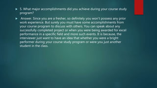  5. What major accomplishments did you achieve during your course study
program?
 Answer. Since you are a fresher, so definitely you won’t possess any prior
work experience. But surely you must have some accomplishments from
your course program to discuss with others. You can speak about any
successfully completed project or when you were being awarded for excel
performance in a specific field and more such events. It is because, the
interviewer just want to have an idea that whether you were a bright
performer during your course study program or were you just another
student in the class.
 