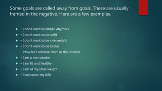 Some goals are called away from goals. These are usually
framed in the negative. Here are a few examples.
 • I don’t want to smoke anymore
 • I don’t want to be unfit
 • I don’t want to be overweight
 • I don’t want to be broke
Now let’s reframe them in the positive
 • I am a non smoker
 • I am fit and healthy
 • I am at my ideal weight
 • I can cover my bills
 