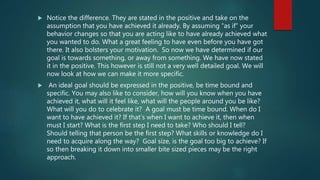  Notice the difference. They are stated in the positive and take on the
assumption that you have achieved it already. By assuming “as if” your
behavior changes so that you are acting like to have already achieved what
you wanted to do. What a great feeling to have even before you have got
there. It also bolsters your motivation. So now we have determined if our
goal is towards something, or away from something. We have now stated
it in the positive. This however is still not a very well detailed goal. We will
now look at how we can make it more specific.
 An ideal goal should be expressed in the positive, be time bound and
specific. You may also like to consider, how will you know when you have
achieved it, what will it feel like, what will the people around you be like?
What will you do to celebrate it? A goal must be time bound. When do I
want to have achieved it? If that’s when I want to achieve it, then when
must I start? What is the first step I need to take? Who should I tell?
Should telling that person be the first step? What skills or knowledge do I
need to acquire along the way? Goal size, is the goal too big to achieve? If
so then breaking it down into smaller bite sized pieces may be the right
approach.
 