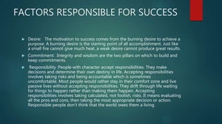 FACTORS RESPONSIBLE FOR SUCCESS
 Desire: The motivation to success comes from the burning desire to achieve a
purpose. A burning desire is the starting point of all accomplishment. Just like
a small fire cannot give much heat, a weak desire cannot produce great results.
 Commitment: Integrity and wisdom are the two pillars on which to build and
keep commitments.
 Responsibility :People with character accept responsibilities. They make
decisions and determine their own destiny in life. Accepting responsibilities
involves taking risks and being accountable which is sometimes
uncomfortable. Most people would rather stay in their comfort zone and live
passive lives without accepting responsibilities. They drift through life waiting
for things to happen rather than making them happen. Accepting
responsibilities involves taking calculated, not foolish, risks. It means evaluating
all the pros and cons, then taking the most appropriate decision or action.
Responsible people don't think that the world owes them a living.
 