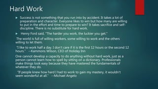 Hard Work
 Success is not something that you run into by accident. It takes a lot of
preparation and character. Everyone likes to win but how many are willing
to put in the effort and time to prepare to win? It takes sacrifice and self-
discipline. There is no substitute for hard work.
 Henry Ford said, "The harder you work, the luckier you get."
The world is full of willing workers, some willing to work and the others
willing to let them.
“I like to work half a day. I don't care if it is the first 12 hours or the second 12
hours.” --Kammons Wilson, CEO of Holiday Inn
One cannot develop a capacity to do anything without hard work, just as a
person cannot learn how to spell by sitting on a dictionary. Professionals
make things look easy because they have mastered the fundamentals of
whatever they do.
“If people knew how hard I had to work to gain my mastery, it wouldn't
seem wonderful at all.” --Michael Angelo
 