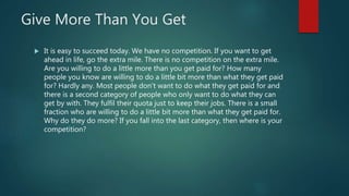 Give More Than You Get
 It is easy to succeed today. We have no competition. If you want to get
ahead in life, go the extra mile. There is no competition on the extra mile.
Are you willing to do a little more than you get paid for? How many
people you know are willing to do a little bit more than what they get paid
for? Hardly any. Most people don't want to do what they get paid for and
there is a second category of people who only want to do what they can
get by with. They fulfil their quota just to keep their jobs. There is a small
fraction who are willing to do a little bit more than what they get paid for.
Why do they do more? If you fall into the last category, then where is your
competition?
 