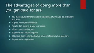 The advantages of doing more than
you get paid for are:
 You make yourself more valuable, regardless of what you do and where
you work.
 It gives you more confidence.
 People start looking at you as a leader.
 Others start trusting you.
 Superiors start respecting you.
 It breeds loyalty from both your subordinates and your superiors.
 It generates cooperation.
 
