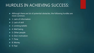 HURDLES IN ACHIEVING SUCCESS:
 Although there are lot of potential obstacles, the following hurdles are
more common.
 1. Lack of information
 2. Lack of skill
 3. Limiting beliefs
 4. Well being
 5. Other people
 6. Own motivation
 7. Time
 8. Money
 9. Fear
 