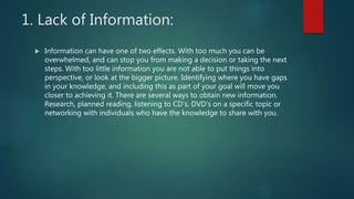1. Lack of Information:
 Information can have one of two effects. With too much you can be
overwhelmed, and can stop you from making a decision or taking the next
steps. With too little information you are not able to put things into
perspective, or look at the bigger picture. Identifying where you have gaps
in your knowledge, and including this as part of your goal will move you
closer to achieving it. There are several ways to obtain new information.
Research, planned reading, listening to CD’s, DVD’s on a specific topic or
networking with individuals who have the knowledge to share with you.
 