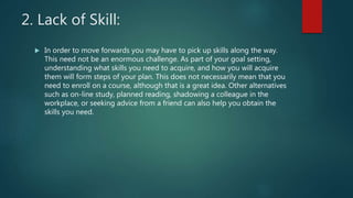 2. Lack of Skill:
 In order to move forwards you may have to pick up skills along the way.
This need not be an enormous challenge. As part of your goal setting,
understanding what skills you need to acquire, and how you will acquire
them will form steps of your plan. This does not necessarily mean that you
need to enroll on a course, although that is a great idea. Other alternatives
such as on-line study, planned reading, shadowing a colleague in the
workplace, or seeking advice from a friend can also help you obtain the
skills you need.
 