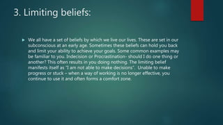 3. Limiting beliefs:
 We all have a set of beliefs by which we live our lives. These are set in our
subconscious at an early age. Sometimes these beliefs can hold you back
and limit your ability to achieve your goals. Some common examples may
be familiar to you. Indecision or Procrastination- should I do one thing or
another? This often results in you doing nothing. The limiting belief
manifests itself as “I am not able to make decisions”. Unable to make
progress or stuck – when a way of working is no longer effective, you
continue to use it and often forms a comfort zone.
 