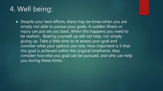 4. Well being:
 Despite your best efforts, there may be times when you are
simply not able to pursue your goals. A sudden illness or
injury can put set you back. When this happens you need to
be realistic. Beating yourself up will not help, nor simply
giving up. Take a little time to re assess your goal and
consider what your options are now. How important is it that
this goal is achieved within the original timeframe. Also
consider how else you goal can be pursued, and who can help
you during these times.
 