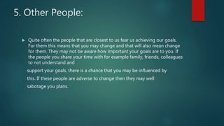 5. Other People:
 Quite often the people that are closest to us fear us achieving our goals.
For them this means that you may change and that will also mean change
for them. They may not be aware how important your goals are to you. If
the people you share your time with for example family, friends, colleagues
to not understand and
support your goals, there is a chance that you may be influenced by
this. If these people are adverse to change then they may well
sabotage you plans.
 