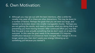 6. Own Motivation:
 Although you may see out with the best intentions, after a while the
novelty may wear off or there are other distractions. This may be down to
a number of factors. Perhaps the goals that you set were too large, and
needed to be broken down into smaller manageable chunks. Perhaps you
are not getting the results, and need to consider what you doing that is are
preventing you from moving forward. After continued effort you may feel
that the goal is now actually something that do don’t want, or at least the
outcome. In this case the goal needs to be reassessed. If it requires
modification because circumstances have changed, then change it. If it no
longer serves you, then don’t waste your energy following up on
something just because you started it.
 