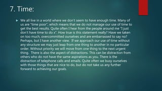 7. Time:
 We all live in a world where we don’t seem to have enough time. Many of
us are “time poor”, which means that we do not manage our use of time to
get the best results. Quite often I hear from the people around me “I just
don’t have time to do x”. How true is this statement really? Have we taken
on too much, overcommitted ourselves and are embarrassed to say no?
Perhaps, but I have another view. If we approach our use of time without
any structure we may just leap from one thing to another in no particular
order. Without priority we will move from one thing to the next urgent
thing. There is also the aspect of distractions. This can be distraction from
others who do not have the same aspirations as you. There is the
distraction of telephone calls and emails. Quite often we busy ourselves
with those things that are nice to do, but do not take us any further
forward to achieving our goals.
 