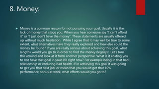 8. Money:
 Money is a common reason for not pursuing your goal. Usually it is the
lack of money that stops you. When you hear someone say “I can’t afford
it” or “I just don’t have the money”. These statements are usually offered
up without much hesitation. While I agree that it may well be true to some
extent, what alternatives have they really explored and how else could the
money be found? If you are really serious about achieving this goal, what
lengths would you go to in order to find the money (legally)! Let’s turn
this around and look at it from another perspective. What is it costing you
to not have that goal in your life right now? For example being in that bad
relationship or enduring bad health. If in achieving this goal it was going
to get you that next job, or mean that you would get that 10%
performance bonus at work, what efforts would you go to?
 