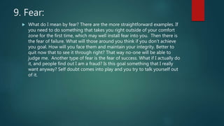 9. Fear:
 What do I mean by fear? There are the more straightforward examples. If
you need to do something that takes you right outside of your comfort
zone for the first time, which may well install fear into you. Then there is
the fear of failure. What will those around you think if you don’t achieve
you goal. How will you face them and maintain your integrity. Better to
quit now that to see it through right? That way no-one will be able to
judge me. Another type of fear is the fear of success. What if I actually do
it, and people find out I am a fraud? Is this goal something that I really
want anyway? Self doubt comes into play and you try to talk yourself out
of it.
 