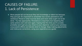 CAUSES OF FAILURE:
1. Lack of Persistence:
 More people fail not because they lack knowledge or talent but because
they just quit. It’s important to remember two words: persistence and
resistance. Persist in what must be done and resist what ought not to be
done. Try new approaches. Persistence is important, but repeating the
same actions over and over again, hoping that this time you'll succeed,
probably won’t get you any closer to your objective. Look at your previous
unsuccessful efforts and decide what to change. Keep making adjustments
and midcourse corrections, using your experience as a guide.
 