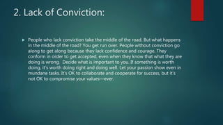 2. Lack of Conviction:
 People who lack conviction take the middle of the road. But what happens
in the middle of the road? You get run over. People without conviction go
along to get along because they lack confidence and courage. They
conform in order to get accepted, even when they know that what they are
doing is wrong. Decide what is important to you. If something is worth
doing, it’s worth doing right and doing well. Let your passion show even in
mundane tasks. It’s OK to collaborate and cooperate for success, but it’s
not OK to compromise your values—ever.
 