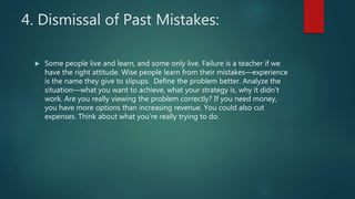 4. Dismissal of Past Mistakes:
 Some people live and learn, and some only live. Failure is a teacher if we
have the right attitude. Wise people learn from their mistakes—experience
is the name they give to slipups. Define the problem better. Analyze the
situation—what you want to achieve, what your strategy is, why it didn’t
work. Are you really viewing the problem correctly? If you need money,
you have more options than increasing revenue. You could also cut
expenses. Think about what you’re really trying to do.
 