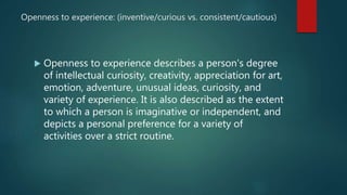 Openness to experience: (inventive/curious vs. consistent/cautious)
 Openness to experience describes a person's degree
of intellectual curiosity, creativity, appreciation for art,
emotion, adventure, unusual ideas, curiosity, and
variety of experience. It is also described as the extent
to which a person is imaginative or independent, and
depicts a personal preference for a variety of
activities over a strict routine.
 