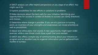 A SWOT analysis can offer helpful perspectives at any stage of an effort. You
might use it to:
Explore possibilities for new efforts or solutions to problems.
Make decisions about the best path for your initiative. Identifying your
opportunities for success in context of threats to success can clarify directions
and choices.
Determine where change is possible. If you are at a juncture or turning
point, an inventory of your strengths and weaknesses can reveal priorities as
well as possibilities.
Adjust and refine plans mid-course. A new opportunity might open wider
avenues, while a new threat could close a path that once existed.
SWOT also offers a simple way of communicating about your initiative or
program and an excellent way to organize information you've gathered from
studies or surveys.
 