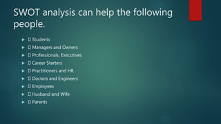 SWOT analysis can help the following
people.
 Students
 Managers and Owners
 Professionals, Executives
 Career Starters
 Practitioners and HR
 Doctors and Engineers
 Employees
 Husband and Wife
 Parents
 