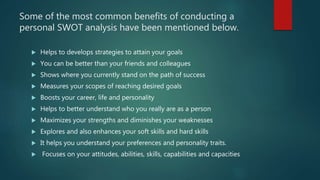Some of the most common benefits of conducting a
personal SWOT analysis have been mentioned below.
 Helps to develops strategies to attain your goals
 You can be better than your friends and colleagues
 Shows where you currently stand on the path of success
 Measures your scopes of reaching desired goals
 Boosts your career, life and personality
 Helps to better understand who you really are as a person
 Maximizes your strengths and diminishes your weaknesses
 Explores and also enhances your soft skills and hard skills
 It helps you understand your preferences and personality traits.
 Focuses on your attitudes, abilities, skills, capabilities and capacities
 
