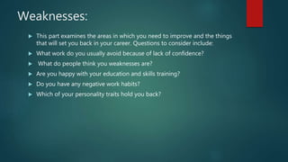 Weaknesses:
 This part examines the areas in which you need to improve and the things
that will set you back in your career. Questions to consider include:
 What work do you usually avoid because of lack of confidence?
 What do people think you weaknesses are?
 Are you happy with your education and skills training?
 Do you have any negative work habits?
 Which of your personality traits hold you back?
 