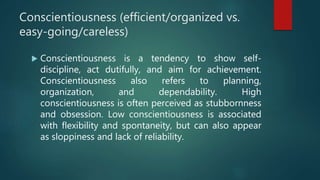 Conscientiousness (efficient/organized vs.
easy-going/careless)
 Conscientiousness is a tendency to show self-
discipline, act dutifully, and aim for achievement.
Conscientiousness also refers to planning,
organization, and dependability. High
conscientiousness is often perceived as stubbornness
and obsession. Low conscientiousness is associated
with flexibility and spontaneity, but can also appear
as sloppiness and lack of reliability.
 