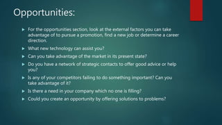Opportunities:
 For the opportunities section, look at the external factors you can take
advantage of to pursue a promotion, find a new job or determine a career
direction.
 What new technology can assist you?
 Can you take advantage of the market in its present state?
 Do you have a network of strategic contacts to offer good advice or help
you?
 Is any of your competitors failing to do something important? Can you
take advantage of it?
 Is there a need in your company which no one is filling?
 Could you create an opportunity by offering solutions to problems?
 