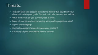 Threats:
 This part takes into account the external factors that could hurt your
chances to attain your goals. The factors to take into account include:
 What hindrances do you currently face at work?
 Is any of your co-workers competing with you for projects or roles?
 Is your job changing?
 Can technological changes threaten your position?
 Could any of your weaknesses lead to threats?
 
