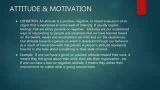 ATTITUDE & MOTIVATION
 DEFINITION: An attitude is a positive, negative, or mixed evaluation of an
object that is expressed at some level of intensity. It usually implies
feelings that are either positive or negative. Attitudes are our established
ways of responding to people and situations that we have learned based
on the beliefs, values and assumptions we hold and our life experiences.
Our attitude towards a person or event is displaced through our behavior
as a result of interaction with that person. A person’s attitude represents
how he or she feels about something or their state of mind.
 Example: If one can have a good (or positive) attitude toward their work, it
means they feel good about their work, their job, their organization , etc.
If one can have a bad (or negative) attitude, it means they dislike their
environment no matter what is going around them.
 