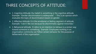 THREE CONCEPTS OF ATTITUDE:
 1. Cognitive Attitude: Our belief in something is the cognitive attitude.
Example: “Gender discrimination is widespread” - This is an opinion which
evaluates the topic of discrimination based on gender.
 2. Affective Attitude: It is the emotional or feeling segment of attitude.
Example: “I don’t like Jon because he discriminates against minorities.”
 3. Behavioral attitude: It refers to an intention to behave in a certain way
toward someone or something. Example: Employees working in an
organization commonly can follow certain behavior for the purpose of
betterment of the organization
 
