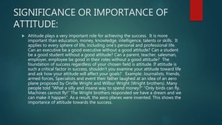 SIGNIFICANCE OR IMPORTANCE OF
ATTITUDE:
 Attitude plays a very important role for achieving the success. It is more
important than education, money, knowledge, intelligence, talents or skills. It
applies to every sphere of life, including one's personal and professional life.
Can an executive be a good executive without a good attitude? Can a student
be a good student without a good attitude? Can a parent, teacher, salesman,
employer, employee be good in their roles without a good attitude? The
foundation of success regardless of your chosen field is attitude. If attitude is
such a critical factor in success, shouldn't you examine your attitude toward life
and ask how your attitude will affect your goals? Example: Journalists, friends,
armed forces, Specialists and event their father laughed at an idea of an aero
plane proposed by Orville Wright and Wilbur Wright (Wright brothers). Many
people told “What a silly and insane way to spend money?” “Only birds can fly.
Machines cannot fly!” The Wright brothers responded we have a dream and we
can make it happen”. As a result, the aero planes were invented. This shows the
importance of attitude towards the success.
 