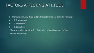 FACTORS AFFECTING ATTITUDE:
 There are primarily three factors that determine our attitude. They are:
 1. Environment
 2. Experience
 3. Education
These are called the triple E’s of attitude. Let's evaluate each of the
factors individually.
 