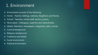 1. Environment
 Environment consists of the following:
 Home: Parents, Siblings, relatives, Neighbors and friends.
 School: Teachers, school staff, seniors, juniors.
 Work place: Colleagues, superiors and subordinates.
 Media: Television, newspapers, magazines, radio, movies
 Cultural background
 Religious background
 Traditions and beliefs
 Social environment
 Political environment
 