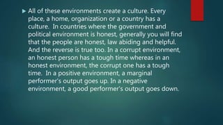  All of these environments create a culture. Every
place, a home, organization or a country has a
culture. In countries where the government and
political environment is honest, generally you will find
that the people are honest, law abiding and helpful.
And the reverse is true too. In a corrupt environment,
an honest person has a tough time whereas in an
honest environment, the corrupt one has a tough
time. In a positive environment, a marginal
performer's output goes up. In a negative
environment, a good performer's output goes down.
 