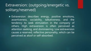 Extraversion: (outgoing/energetic vs.
solitary/reserved)
 Extraversion describes energy, positive emotions,
assertiveness, sociability, talkativeness, and the
tendency to seek stimulation in the company of
others. High extraversion is often perceived as
attention seeking, and domineering. Low extraversion
causes a reserved, reflective personality, which can be
perceived as aloof or self-absorbed.
 