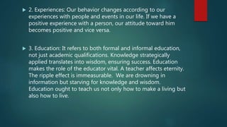  2. Experiences: Our behavior changes according to our
experiences with people and events in our life. If we have a
positive experience with a person, our attitude toward him
becomes positive and vice versa.
 3. Education: It refers to both formal and informal education,
not just academic qualifications. Knowledge strategically
applied translates into wisdom, ensuring success. Education
makes the role of the educator vital. A teacher affects eternity.
The ripple effect is immeasurable. We are drowning in
information but starving for knowledge and wisdom.
Education ought to teach us not only how to make a living but
also how to live.
 