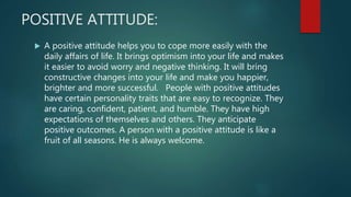 POSITIVE ATTITUDE:
 A positive attitude helps you to cope more easily with the
daily affairs of life. It brings optimism into your life and makes
it easier to avoid worry and negative thinking. It will bring
constructive changes into your life and make you happier,
brighter and more successful. People with positive attitudes
have certain personality traits that are easy to recognize. They
are caring, confident, patient, and humble. They have high
expectations of themselves and others. They anticipate
positive outcomes. A person with a positive attitude is like a
fruit of all seasons. He is always welcome.
 