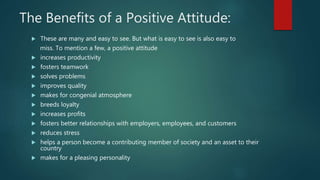 The Benefits of a Positive Attitude:
 These are many and easy to see. But what is easy to see is also easy to
miss. To mention a few, a positive attitude
 increases productivity
 fosters teamwork
 solves problems
 improves quality
 makes for congenial atmosphere
 breeds loyalty
 increases profits
 fosters better relationships with employers, employees, and customers
 reduces stress
 helps a person become a contributing member of society and an asset to their
country
 makes for a pleasing personality
 