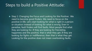 Steps to build a Positive Attitude:
 Step 1: Changing the Focus and Looking for the Positive: We
need to become good finders. We need to focus on the
positive in life. Let's start looking for what is right in a person
or situation instead of looking for what is wrong. Even in
paradise, fault finders will find faults. Most people find what
they are looking for. If they are looking for friendship,
happiness and the positive, that is what they get. If they are
looking for fights or indifference, then that is what they get.
Looking for the positive does not mean overlooking faults.
 