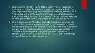  Step 2: Making a Habit of Doing It Now: We have all procrastinated at
some time in our lives. Procrastination leads to a negative attitude. The
habit of procrastination fatigues you more than the effort it takes to do it.
A completed task is fulfilling and energizing; an incomplete task drains
energy like a leak from a tank. If you want to build and maintain a positive
attitude, get into the habit of living in the present and doing it now.
 Step 3: Developing an Attitude of Gratitude: Count your blessings, not
your troubles. Take time to smell the roses. It is not uncommon to hear
that someone, because of an accident or illness, became blind or paralyzed
but won a million dollars in settlement. How many of us would like to
trade places with that person? Not many. We are so focused on
complaining about things we don't have that we lose sight of the things
we have. There is a lot to be thankful for.
 
