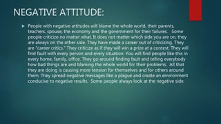 NEGATIVE ATTITUDE:
 People with negative attitudes will blame the whole world, their parents,
teachers, spouse, the economy and the government for their failures. Some
people criticize no matter what. It does not matter which side you are on, they
are always on the other side. They have made a career out of criticizing. They
are "career critics." They criticize as if they will win a prize at a contest. They will
find fault with every person and every situation. You will find people like this in
every home, family, office. They go around finding fault and telling everybody
how bad things are and blaming the whole world for their problems. All that
they are doing is causing more tension for themselves and for others around
them. They spread negative messages like a plague and create an environment
conducive to negative results. Some people always look at the negative side.
 