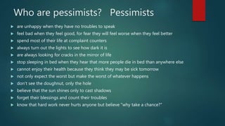 Who are pessimists? Pessimists
 are unhappy when they have no troubles to speak
 feel bad when they feel good, for fear they will feel worse when they feel better
 spend most of their life at complaint counters
 always turn out the lights to see how dark it is
 are always looking for cracks in the mirror of life
 stop sleeping in bed when they hear that more people die in bed than anywhere else
 cannot enjoy their health because they think they may be sick tomorrow
 not only expect the worst but make the worst of whatever happens
 don't see the doughnut, only the hole
 believe that the sun shines only to cast shadows
 forget their blessings and count their troubles
 know that hard work never hurts anyone but believe "why take a chance?"
 