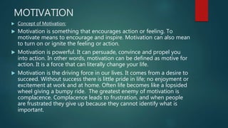 MOTIVATION
 Concept of Motivation:
 Motivation is something that encourages action or feeling. To
motivate means to encourage and inspire. Motivation can also mean
to turn on or ignite the feeling or action.
 Motivation is powerful. It can persuade, convince and propel you
into action. In other words, motivation can be defined as motive for
action. It is a force that can literally change your life.
 Motivation is the driving force in our lives. It comes from a desire to
succeed. Without success there is little pride in life; no enjoyment or
excitement at work and at home. Often life becomes like a lopsided
wheel giving a bumpy ride. The greatest enemy of motivation is
complacence. Complacence leads to frustration, and when people
are frustrated they give up because they cannot identify what is
important.
 