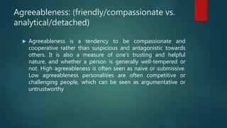 Agreeableness: (friendly/compassionate vs.
analytical/detached)
 Agreeableness is a tendency to be compassionate and
cooperative rather than suspicious and antagonistic towards
others. It is also a measure of one's trusting and helpful
nature, and whether a person is generally well-tempered or
not. High agreeableness is often seen as naive or submissive.
Low agreeableness personalities are often competitive or
challenging people, which can be seen as argumentative or
untrustworthy
 