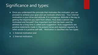 Significance and types:
 Once you understand the principle that motivates the motivator, you can
proceed to achieve your goal and can motivate others too. Your internal
motivation is your drive and attitude. It is contagious. Attitude is the key to
getting the response you want from others. How does a person stay
motivated and focused? One important tool that has been used by
athletes for a long time is called auto-suggestion. Auto suggestions are
positive statements made in the present tense and repeated regularly. In
other words it is positive self-talk. Motivation is classified into two types:
 1. External motivation and
 2. Internal motivation.
 