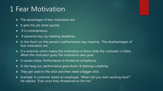 1 Fear Motivation
 The advantages of fear motivation are:
 It gets the job done quickly.
 It is instantaneous.
 It prevents loss, by meeting deadlines.
 In the short run the person's performance may improve. The disadvantages of
fear motivation are:
 It is external, which means the motivation is there while the motivator is there.
When the motivator goes, the motivation also goes.
 It causes stress. Performance is limited to compliance.
 In the long run, performance goes down. It destroys creativity.
 They get used to the stick and then need a bigger stick.
 Example: A customer asked an employee, "When did you start working here?"
He replied, "Ever since they threatened to fire me."
 