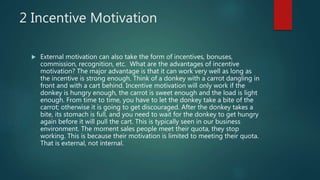 2 Incentive Motivation
 External motivation can also take the form of incentives, bonuses,
commission, recognition, etc. What are the advantages of incentive
motivation? The major advantage is that it can work very well as long as
the incentive is strong enough. Think of a donkey with a carrot dangling in
front and with a cart behind. Incentive motivation will only work if the
donkey is hungry enough, the carrot is sweet enough and the load is light
enough. From time to time, you have to let the donkey take a bite of the
carrot; otherwise it is going to get discouraged. After the donkey takes a
bite, its stomach is full, and you need to wait for the donkey to get hungry
again before it will pull the cart. This is typically seen in our business
environment. The moment sales people meet their quota, they stop
working. This is because their motivation is limited to meeting their quota.
That is external, not internal.
 