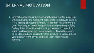 INTERNAL MOTIVATION
 Internal motivation is the inner gratification, not for success or
winning, but for the fulfilment that comes from having done it.
It is a feeling of accomplishment, rather than just achieving a
goal. Reaching an unworthy goal does not give the gratifying
feeling. Internal motivation is lasting, because it comes from
within and translates into self-motivation. Motivation needs
to be identified and constantly strengthened to succeed. Keep
your goals in front of you and read them morning and
evening.
 