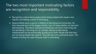 The two most important motivating factors
are recognition and responsibility.
 Recognition means being appreciated; being treated with respect and
dignity; and feeling a sense of belonging.
 Responsibility gives a person a feeling of belonging and ownership. He
then becomes part of the bigger picture. Lack of responsibility can become
demotivating. Monetary rewards are temporary and short-lived; they are
not gratifying in the long run. In contrast, seeing an idea being
implemented can be emotionally gratifying by itself. People feel that they
are not being treated like objects. They feel part of a worthwhile team. The
reward of doing the right thing by itself is motivating.
 